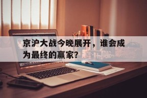 开云体育sports-京沪大战今晚展开，谁会成为最终的赢家？()