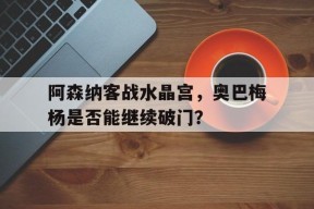 阿森纳客战水晶宫，奥巴梅杨是否能继续破门？()