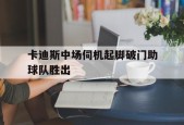 开云-卡迪斯中场伺机起脚破门助球队胜出(卡里乌斯欧冠失误)