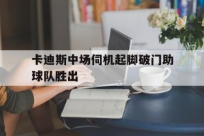 开云-卡迪斯中场伺机起脚破门助球队胜出(卡里乌斯欧冠失误)