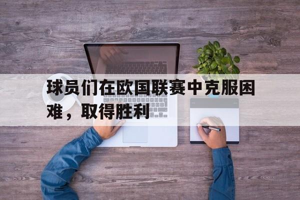 开云体育在线-球员们在欧国联赛中克服困难,取得胜利的原因  第1张