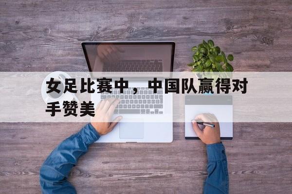 kaiyun-女足比赛中，中国队赢得对手赞美()  第1张